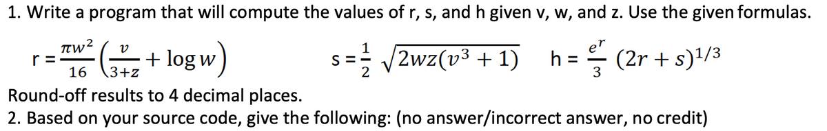 1. Write a program that will compute the values of r, s, and h given v, w, and z. Use the given formulas.
r =
16
+ log w
1
S
2
V2wz(v3 + 1)
er
h =
3
- (2r + s)/3
3+z
Round-off results to 4 decimal places.
2. Based on your source code, give the following: (no answer/incorrect answer, no credit)
