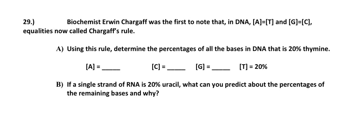 29.)
equalities now called Chargaff's rule.
Biochemist Erwin Chargaff was the first to note that, in DNA, [A]=[T] and [G]=[C],
A) Using this rule, determine the percentages of all the bases in DNA that is 20% thymine.
[A] =
[C] =
[G]
[T] = 20%
%3D
-
B) If a single strand of RNA is 20% uracil, what can you predict about the percentages of
the remaining bases and why?
