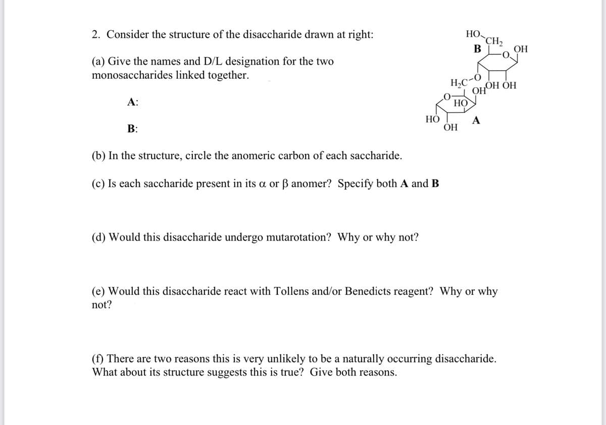 2. Consider the structure of the disaccharide drawn at right:
НО
`CH2
В
ОН
(a) Give the names and D/L designation for the two
monosaccharides linked together.
H,C-Ò
ОНОН ОН
А:
НО
НО
ОН
A
В:
(b) In the structure, circle the anomeric carbon of each saccharide.
(c) Is each saccharide present in its a or ß anomer? Specify both A and B
(d) Would this disaccharide undergo mutarotation? Why or why not?
(e) Would this disaccharide react with Tollens and/or Benedicts reagent? Why or why
not?
(f) There are two reasons this is very unlikely to be a naturally occurring disaccharide.
What about its structure suggests this is true? Give both reasons.
