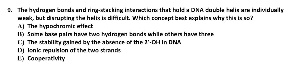 9. The hydrogen bonds and ring-stacking interactions that hold a DNA double helix are individually
weak, but disrupting the helix is difficult. Which concept best explains why this is so?
A) The hypochromic effect
B) Some base pairs have two hydrogen bonds while others have three
C) The stability gained by the absence of the 2'-OH in DNA
D) lonic repulsion of the two strands
E) Cooperativity
