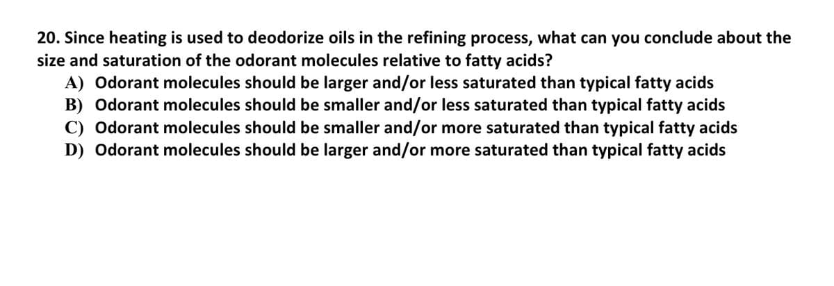 20. Since heating is used to deodorize oils in the refining process, what can you conclude about the
size and saturation of the odorant molecules relative to fatty acids?
A) Odorant molecules should be larger and/or less saturated than typical fatty acids
B) Odorant molecules should be smaller and/or less saturated than typical fatty acids
C) Odorant molecules should be smaller and/or more saturated than typical fatty acids
D) Odorant molecules should be larger and/or more saturated than typical fatty acids
