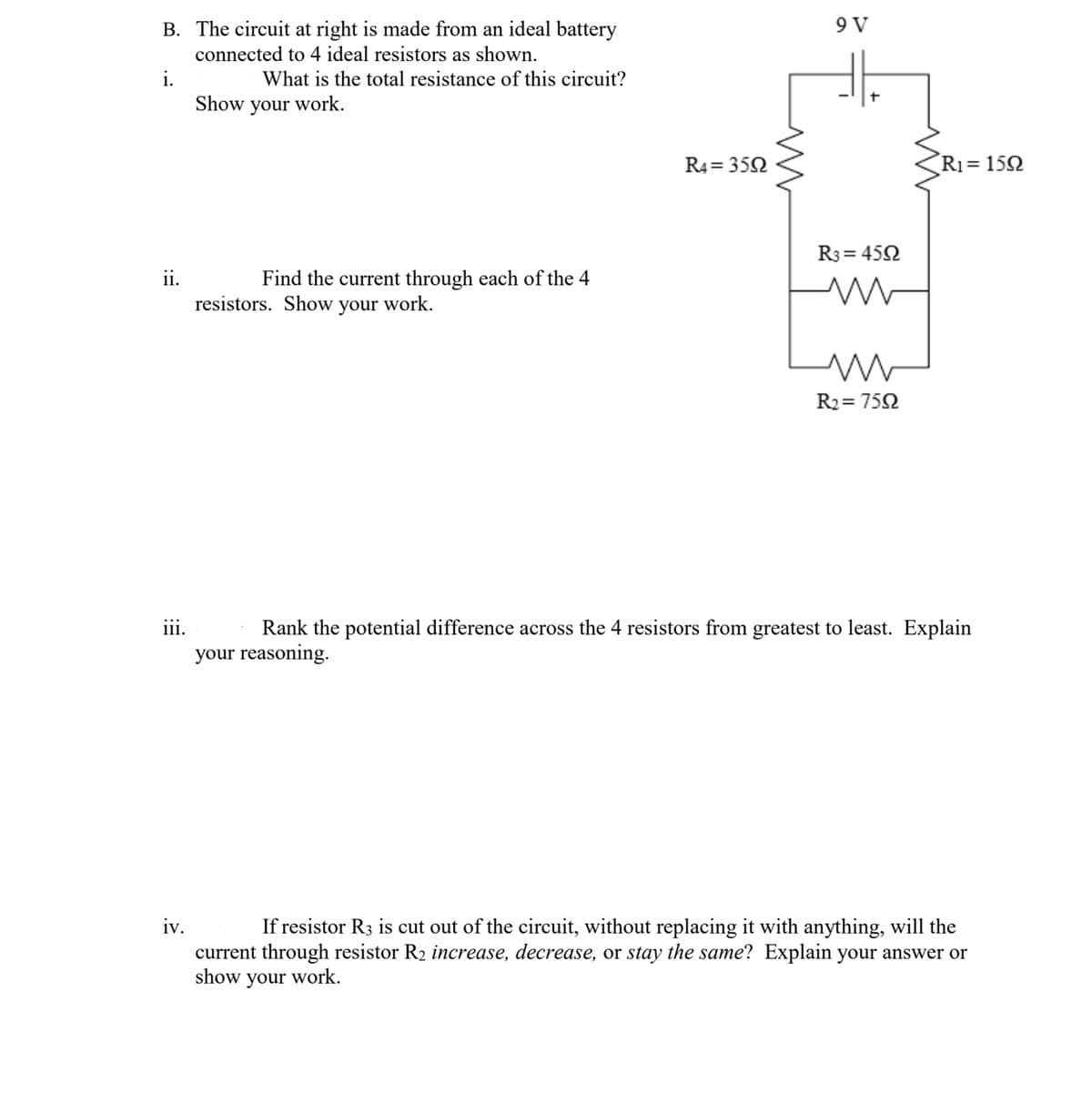 ### Educational Website Content: Analyzing Electrical Circuits with Resistors

---

#### Circuit Analysis Problem

#### The Circuit

Attached is a circuit diagram made from an ideal battery connected to 4 ideal resistors. The diagram is detailed as follows:

- **Voltage Source (Battery):** 9 V
- **Resistor R1:** 15Ω
- **Resistor R2:** 75Ω
- **Resistor R3:** 45Ω
- **Resistor R4:** 35Ω

#### Questions and Solutions

**i. What is the total resistance of this circuit? Show your work.**

To determine the total resistance, we need to identify how resistors are connected (series or parallel) and then apply the appropriate formulas. 

- **Series Connection:** Resistors R3 (45Ω) and R2 (75Ω) are in series. 
  - Total series resistance, Rs = R3 + R2 = 45Ω + 75Ω = 120Ω

- **Parallel Connection:** The combined resistor Rs (120Ω) is in parallel with R4 (35Ω).
  - Total resistance of parallel combination, Rp = 1 / (1/Rs + 1/R4) = 1 / (1/120Ω + 1/35Ω)
  - Rp = 1 / (0.00833 + 0.02857) = 1 / 0.0369 = 27.1Ω (approx.)

- **Series Connection with R1:** Rp (27.1Ω) is in series with R1 (15Ω).
  - Total resistance, Rt = Rp + R1 = 27.1Ω + 15Ω = 42.1Ω (approx.)

**ii. Find the current through each of the four resistors. Show your work.**

The current through the entire series circuit can be found using Ohm’s law, \( I = \frac{V}{R} \).

- Total circuit resistance Rt = 42.1Ω
- Voltage V = 9V

So, \( I = \frac{9V}{42.1Ω} ≈ 0.214 A \)

- **Current through R1:** \( I_{R1} = 0.214 A \)
- **Voltage across Rp:** V(Rp) = I * Rp = 0.214A * 27.1Ω