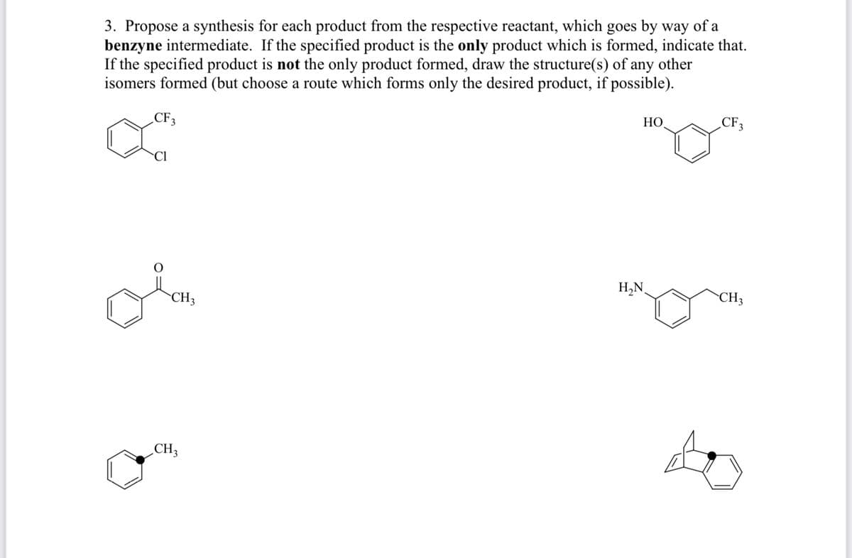 3. Propose a synthesis for each product from the respective reactant, which goes by way of a
benzyne intermediate. If the specified product is the only product which is formed, indicate that.
If the specified product is not the only product formed, draw the structure(s) of any other
isomers formed (but choose a route which forms only the desired product, if possible).
CF3
НО
CF3
H,N
CH3
CH3
CH3
