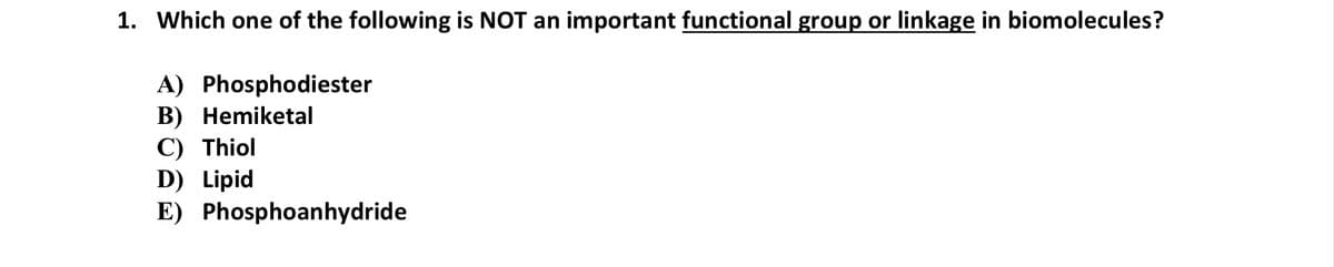 1. Which one of the following is NOT an important functional group or linkage in biomolecules?
A) Phosphodiester
B) Hemiketal
C) Thiol
D) Lipid
E) Phosphoanhydride
