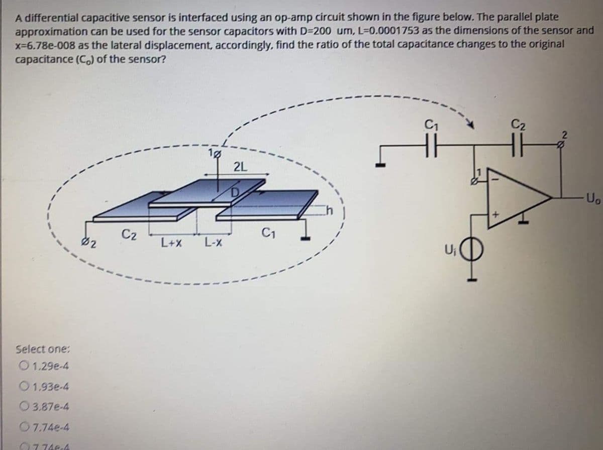 A differential capacitive sensor is interfaced using an op-amp circuit shown in the figure below. The parallel plate
approximation can be used for the sensor capacitors with D=200 um, L-0.0001753 as the dimensions of the sensor and
x-6.78e-008 as the lateral displacement, accordingly, find the ratio of the total capacitance changes to the original
capacitance (C) of the sensor?
C1
2L
Uo
C2
C1
必2
L+X
L-x
Ui
Select one:
O1.29e-4
O1.93e-4
O 3.87e-4
07.74e-4
