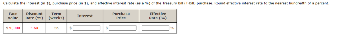 Calculate the interest (in $), purchase price (in $), and effective interest rate (as a %) of the Treasury bill (T-bill) purchase. Round effective interest rate to the nearest hundredth of a percent.
Face
Discount Term
Value Rate (%) (weeks)
$70,000
4.60
26
$
Interest
$
Purchase
Price
Effective
Rate (%)
%