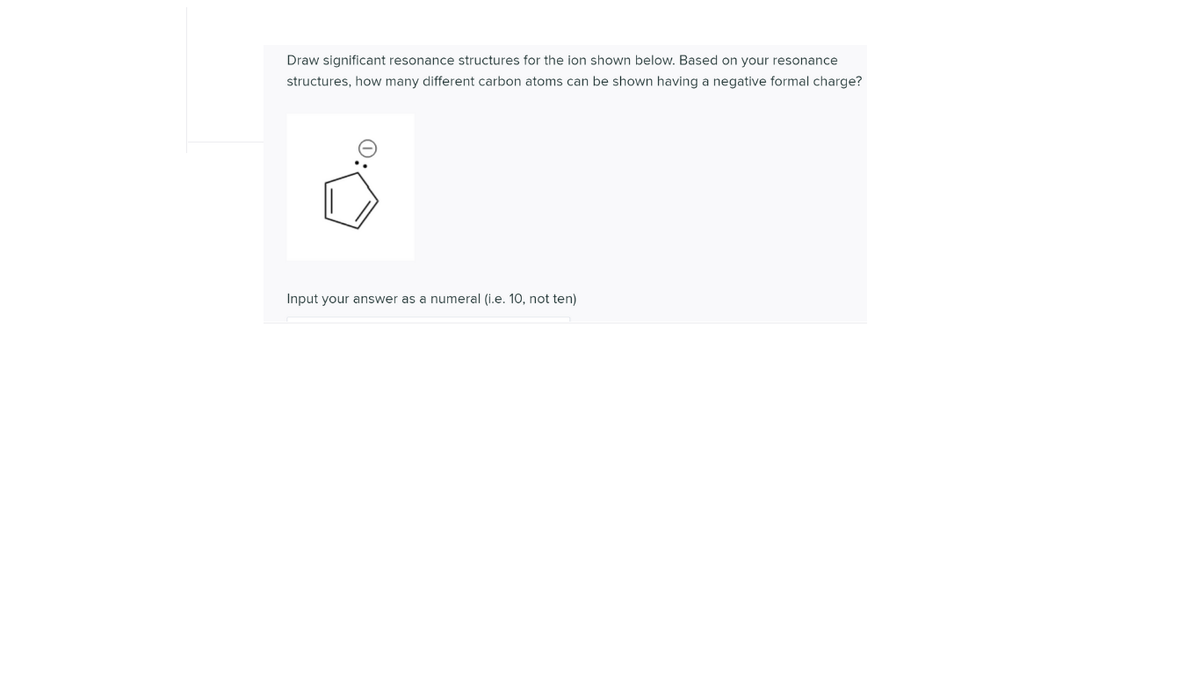 Draw significant resonance structures for the ion shown below. Based on your resonance
structures, how many different carbon atoms can be shown having a negative formal charge?
Input your answer as a numeral (i.e. 10, not ten)
0:
