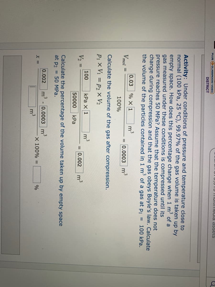 15 Tmuitimeula assets
PLUS ACLASSROOM VIDEO
DISTRICT
Activity: Under conditions of pressure and temperature close to
normal (100 kPa, 25 °C), 99.97% of the gas volume is taken up by
empty space. How does this percentage change when 1 m of a
gas measured under these conditions is compressed until its
pressure reaches 50 MPa? Assume that the temperature does not
change during compression and that the gas obeys Boyle's law. Calculate
the volume of the particles contained in 1 m' of a gas at p1 = 100 kPa.
m3
= 0.0003 m3
0.03
% X 1
Vmol
100%
Calculate the volume of the gas after compression.
P1 x V1 = P2 x V2
100
V2
kPa x 1
m
= 0.002
50000
КРа
Calculate the percentage of the volume taken up by empty space
at p2 = 50 MPa.
0.002
3
m
0.0003 m'
X 100% =
%
3
