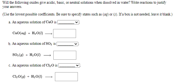 Will the following oxides give acidic, basic, or neutral solutions when dissolved in water? Write reactions to justify
your answers.
(Use the lowest possible coefficients. Be sure to specify states such as (ag) or (s). If a box is not needed, leave it blank.)
a. An aqueous solution of CaO is
CaO(ag) + H2O(1)
b. An aqueous solution of SO, is
SO2 (9) + H20(1)
c. An aqueous solution of Cl, O is
Cl20(9) + H20(1)
>
