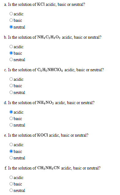 a. Is the solution of KCl acidic, basic or neutral?
O acidic
basic
neutral
b. Is the solution of NHẠ C2 H3O2 acidic, basic or neutral?
O acidic
basic
neutral
c. Is the solution of C, H;NHCIO4 acidic, basic or neutral?
acidic
basic
Onutral
d. Is the solution of NH,NO2 acidic, basic or neutral?
acidic
basic
neutral
e. Is the solution of KOCI acidic, basic or neutral?
O acidic
basic
Oneutral
f. Is the solution of CH3NH3 CN acidic, basic or neutral?
O acidic
basic
Oneutral
