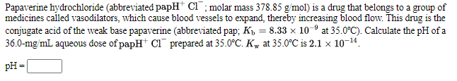 Papaverine hydrochloride (abbreviated papH* Cl ; molar mass 378.85 g/mol) is a drug that belongs to a group of
medicines called vasodilators, which cause blood vessels to expand, thereby increasing blood flow. This drug is the
conjugate acid of the weak base papaverine (abbreviated pap; K, = 8.33 x 10- at 35.0°C). Calculate the pH of a
36.0-mg/mL aqueous dose of papH+ Ci¯ prepared at 35.0°C. Kw at 35.0°C is 2.1 x 10-14.
pH =
