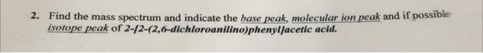 2. Find the mass spectrum and indicate the base peak, molecular ion peak and if possibie
isotope peak of 2-12-(2,6-dichloroanilino)phenylJacetic acid.
