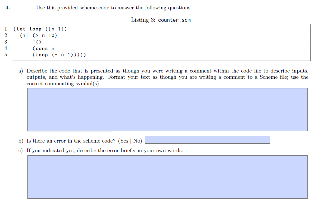 4.
Use this provided scheme code to answer the following questions.
Listing 3: counter.scm
1
(let loop ((n 1))
(if (> n 10)
'()
(cons n
(loop (- n 1)))))
3
4
a) Describe the code that is presented as though you were writing a comment within the code file to describe inputs,
outputs, and what's happening. Format your text as though you are writing a comment to a Scheme file; use the
correct commenting symbol(s).
b) Is there an error in the scheme code? (Yes | No)
c) If you indicated yes, describe the error briefly in your own words.
