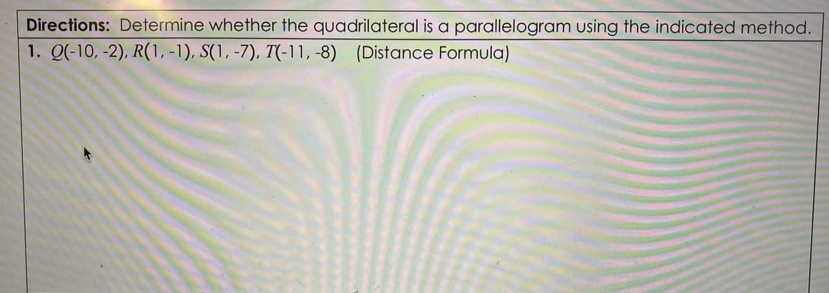 Directions: Determine whether the quadrilateral is a parallelogram using the indicated method.
1. Q(-10, -2), R(1, -1), S(1, -7), T(-11, -8) (Distance Formula)
