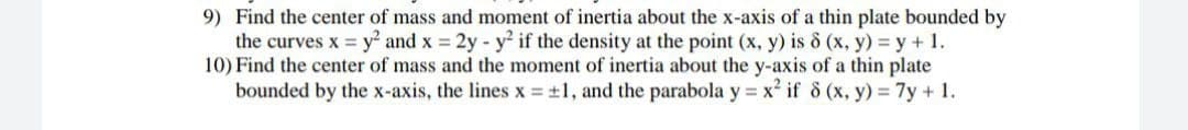 9) Find the center of mass and moment of inertia about the x-axis of a thin plate bounded by
the curves x y² and x 2y- y2 if the density at the point (x, y) is o (x, y) = y + 1.
10) Find the center of mass and the moment of inertia about the y-axis of a thin plate
bounded by the x-axis, the lines x = ±1, and the parabola y = x if 8 (x, y) 7y + 1.
