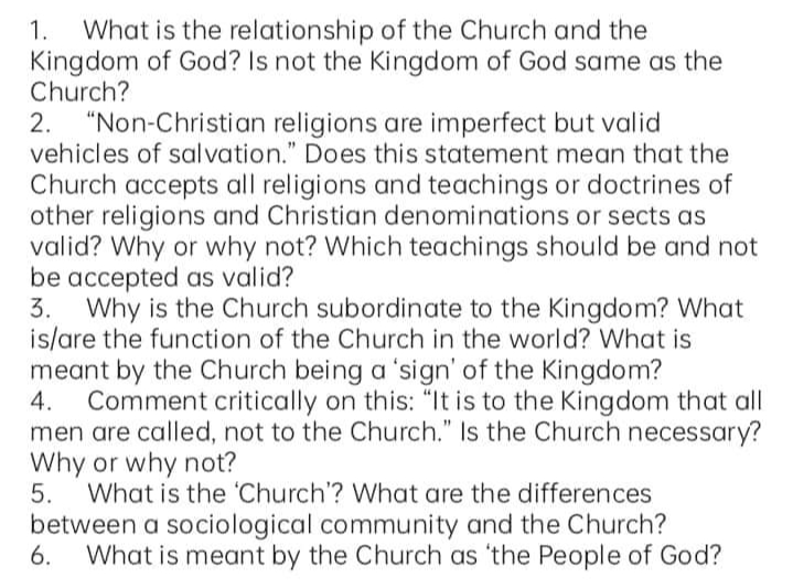 What is the relationship of the Church and the
Kingdom of God? Is not the Kingdom of God same as the
Church?
1.
"Non-Christian religions are imperfect but valid
vehicles of salvation." Does this statement mean that the
2.
Church accepts all religions and teachings or doctrines of
other religions and Christian denominations or sects as
valid? Why or why not? Which teachings should be and not
be accepted as valid?
3. Why is the Church subordinate to the Kingdom? What
is/are the function of the Church in the world? What is
meant by the Church being a 'sign' of the Kingdom?
4.
Comment critically on this: "It is to the Kingdom that all
men are called, not to the Church." Is the Church necessary?
Why or why not?
What is the 'Church'? What are the differences
5.
between a sociological community and the Church?
6.
What is meant by the Church as 'the People of God?
