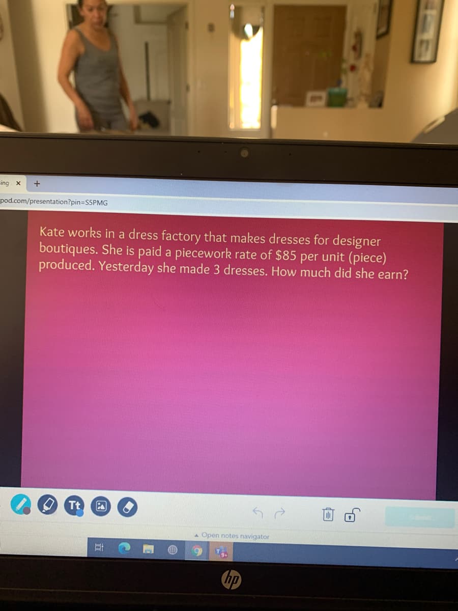 sing x
pod.com/presentation?pin=S5PMG
Kate works in a dress factory that makes dresses for designer
boutiques. She is paid a piecework rate of $85 per unit (piece)
produced. Yesterday she made 3 dresses. How much did she earn?
O Tt
A Open notes navigator
hp
