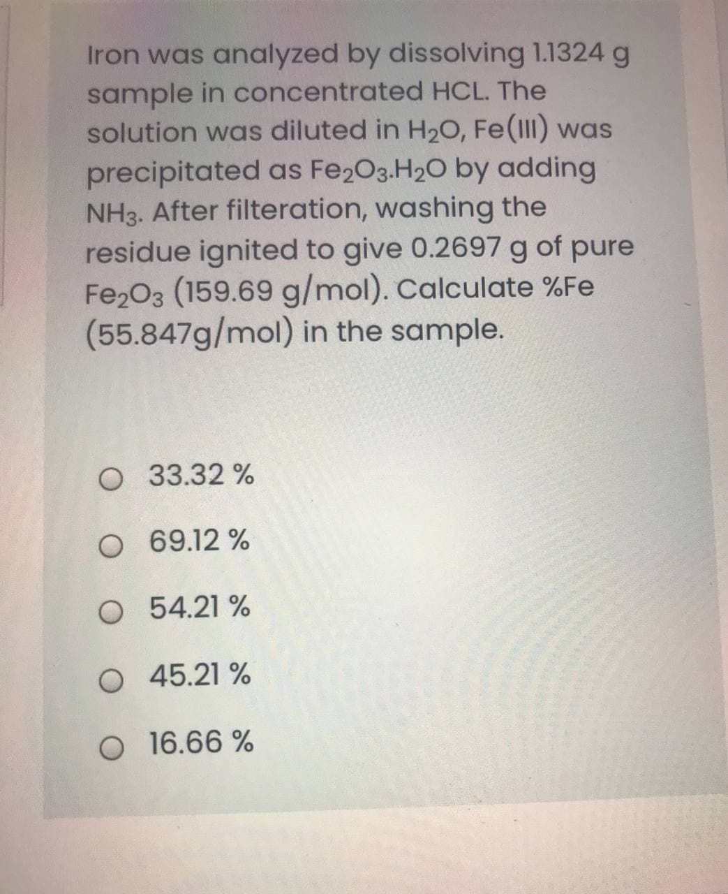 Iron was analyzed by dissolving 1.1324 g
sample in concentrated HCL. The
solution was diluted in H2O, Fe(III) was
precipitated as Fe203.H20 by adding
NH3. After filteration, washing the
residue ignited to give 0.2697 g of pure
Fe203 (159.69 g/mol). Calculate %Fe
(55.847g/mol) in the sample.
O 33.32 %
O 69.12 %
O 54.21 %
O 45.21 %
O 16.66 %
