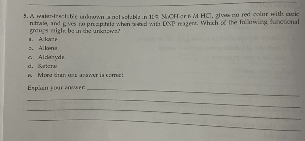 5. A water-insoluble unknown is not soluble in 10% NaOH or 6 M HCl, gives no red color with ceric
nitrate, and gives no precipitate when tested with DNP reagent. Which of the following functional
groups might be in the unknown?
a.
Alkane
b. Alkene
c. Aldehyde
d. Ketone
e. More than one answer is correct.
Explain your answer: