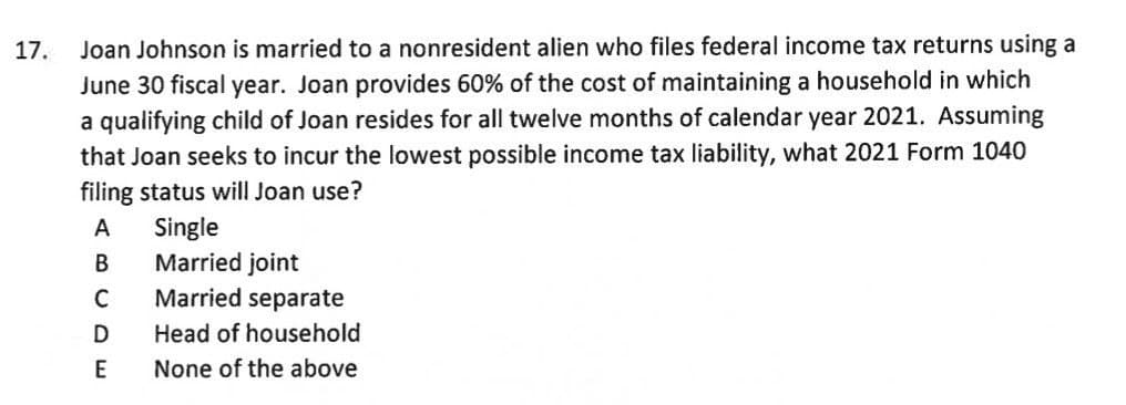 17.
Joan Johnson is married to a nonresident alien who files federal income tax returns using a
June 30 fiscal year. Joan provides 60% of the cost of maintaining a household in which
a qualifying child of Joan resides for all twelve months of calendar year 2021. Assuming
that Joan seeks to incur the lowest possible income tax liability, what 2021 Form 1040
filing status will Joan use?
Single
Married joint
Married separate
Head of household
None of the above
ABCDE
