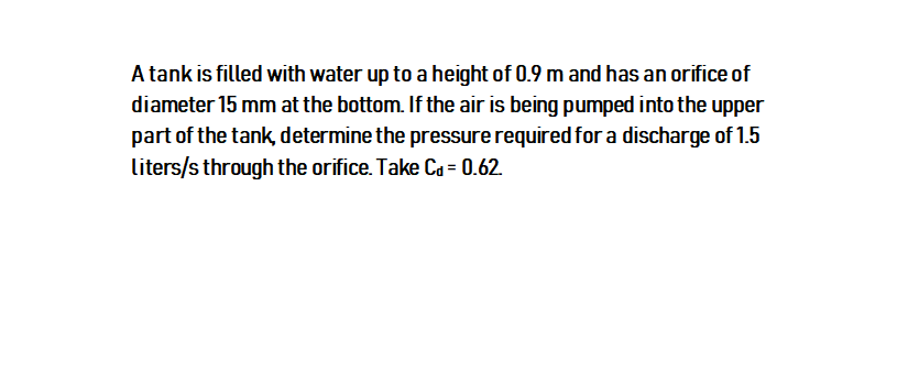 A tank is filled with water up to a height of 0.9 m and has an orifice of
diameter 15 mm at the bottom. If the air is being pumped into the upper
part of the tank, determine the pressure required for a discharge of 1.5
liters/s through the orifice. Take Ca = 0.62.
