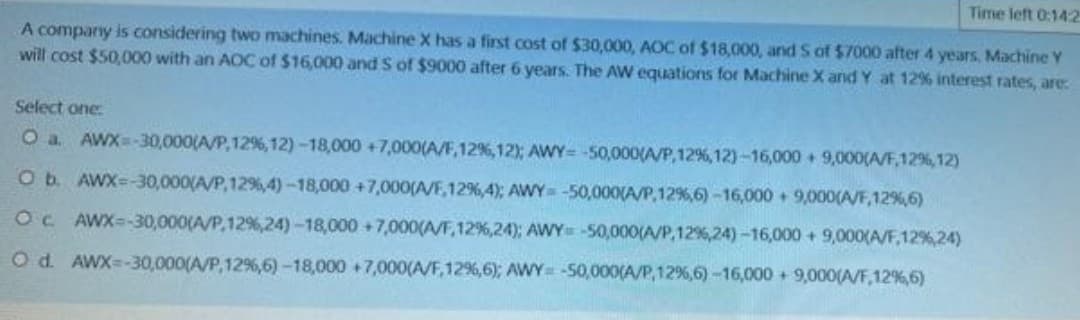 Time left 0:142
A company is considering two machines. Machine X has a first cost of $30,000, AOC of $18,000, and S of $7000 after 4 years, Machine Y
will cost $50,000 with an AOC of $16,000 and 5 of $9000 after 6 years. The AW equations for Machine X and Y at 12% interest rates, are:
Select one:
O a. AWX=-30,000(A/P,12%, 12)-18,000 +7,000(A/F,12%, 12); AWY-=-50,000(A/P, 12%, 12)-16,000+ 9,000(A/F,12%, 12)
O b. AWX=-30,000(A/P,12%,4) -18,000 +7,000(A/F,12%,4); AWY= -50,000(A/P,12%,6)-16,000+ 9,000(A/F,12%,6)
OC. AWX=-30,000(A/P,12%,24)-18,000 +7,000(A/F, 12%,24); AWY -50,000(A/P, 12%, 24) -16,000+ 9,000(A/F,12%,24)
O d. AWX=-30,000(A/P, 12%,6) -18,000 +7,000(A/F, 12%,6); AWY -50,000(A/P, 12%,6) -16,000+ 9,000(A/F,12%,6)