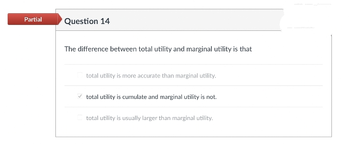 Partial
Question 14
The difference between total utility and marginal utility is that
total utility is more accurate than marginal utility.
total utility is cumulate and marginal utility is not.
total utility is usually larger than marginal utility.