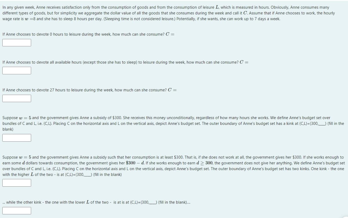In any given week, Anne receives satisfaction only from the consumption of goods and from the consumption of leisure L, which is measured in hours. Obviously, Anne consumes many
different types of goods, but for simplicity we aggregate the dollar value of all the goods that she consumes during the week and call it C. Assume that if Anne chooses to work, the hourly
wage rate is w = 8 and she has to sleep 8 hours per day. (Sleeping time is not considered leisure.) Potentially, if she wants, she can work up to 7 days a week.
If Anne chooses to devote 0 hours to leisure during the week, how much can she consume? C =
If Anne chooses to devote all available hours (except those she has to sleep) to leisure during the week, how much can she consume? C =
If Anne chooses to devote 27 hours to leisure during the week, how much can she consume? C =
Suppose w = 5 and the government gives Anne a subsidy of $300. She receives this money unconditionally, regardless of how many hours she works. We define Anne's budget set over
bundles of C and L, i.e. (C,L). Placing C on the horizontal axis and L on the vertical axis, depict Anne's budget set. The outer boundary of Anne's budget set has a kink at (C,L)=(300, (fill in the
blank)
Suppose w = 5 and the government gives Anne a subsidy such that her consumption is at least $300. That is, if she does not work at all, the government gives her $300. If she works enough to
earn some d dollars towards consumption, the government gives her $300 - d. If she works enough to earn d > 300, the government does not give her anything. We define Anne's budget set
over bundles of C and L, i.e. (C,L). Placing C on the horizontal axis and L on the vertical axis, depict Anne's budget set. The outer boundary of Anne's budget set has two kinks. One kink - the one
with the higher L of the two - is at (C,L)=(300) (fill in the blank)
... while the other kink - the one with the lower L of the two is at is at (C,L)=(300,) (fill in the blank)....