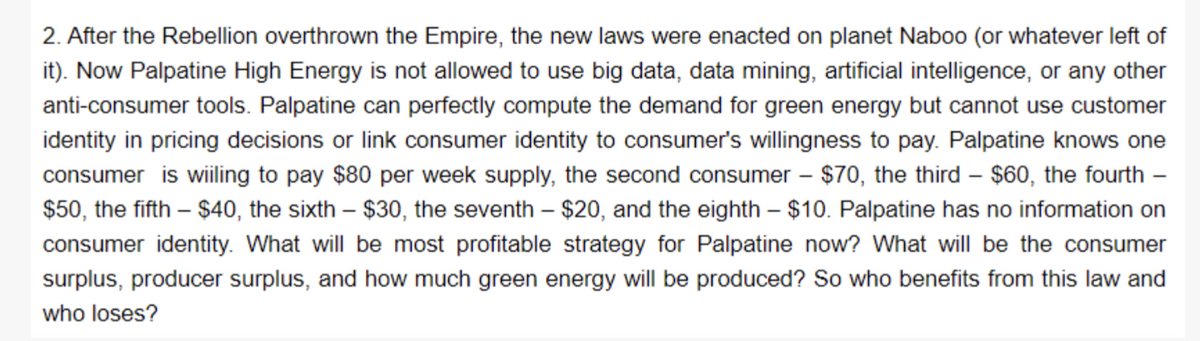 2. After the Rebellion overthrown the Empire, the new laws were enacted on planet Naboo (or whatever left of
it). Now Palpatine High Energy is not allowed to use big data, data mining, artificial intelligence, or any other
anti-consumer tools. Palpatine can perfectly compute the demand for green energy but cannot use customer
identity in pricing decisions or link consumer identity to consumer's willingness to pay. Palpatine knows one
consumer is wiiling to pay $80 per week supply, the second consumer - $70, the third - $60, the fourth -
$50, the fifth - $40, the sixth - $30, the seventh - $20, and the eighth - $10. Palpatine has no information on
consumer identity. What will be most profitable strategy for Palpatine now? What will be the consumer
surplus, producer surplus, and how much green energy will be produced? So who benefits from this law and
who loses?