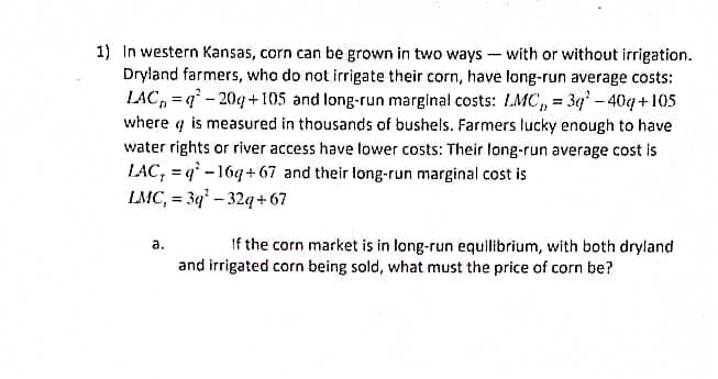 1) In western Kansas, corn can be grown in two ways with or without irrigation.
Dryland farmers, who do not irrigate their corn, have long-run average costs:
LAC, q²-20q+105 and long-run marginal costs: LMC, 3q²-40q+105
where is measured in thousands of bushels. Farmers lucky enough to have
water rights or river access have lower costs: Their long-run average cost is
LAC, =q²-16q+67 and their long-run marginal cost is
LMC,=3q²-32q+67
a.
If the corn market is in long-run equilibrium, with both dryland
and irrigated corn being sold, what must the price of corn be?