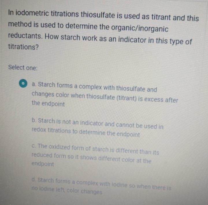 In iodometric titrations thiosulfate is used as titrant and this
method is used to determine the organic/inorganic
reductants. How starch work as an indicator in this type of
titrations?
Select one:
a. Starch forms a complex with thiosulfate and
changes color when thiosulfate (titrant) is excess after
the endpoint
b. Starch is not an indicator and cannot be used in
redox titrations to determine the endpoint
c. The oxidized form of starch is different than its
reduced form so it shows different color at the
endpoint
d. Starch forms a complex with iodine so when there is
no lodine left, color changes