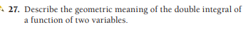 A 27. Describe the geometric meaning of the double integral of
a function of two variables.
