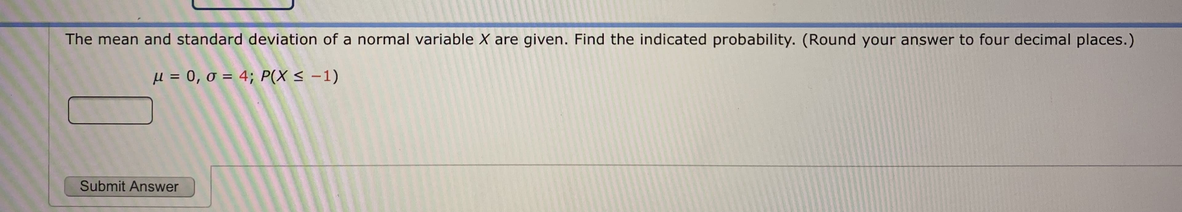 The mean and standard deviation of a normal variable X are given. Find the indicated probability. (Round your answer to four decimal places.)
μ = 0, σ = 4; P(X<-1)
%D
