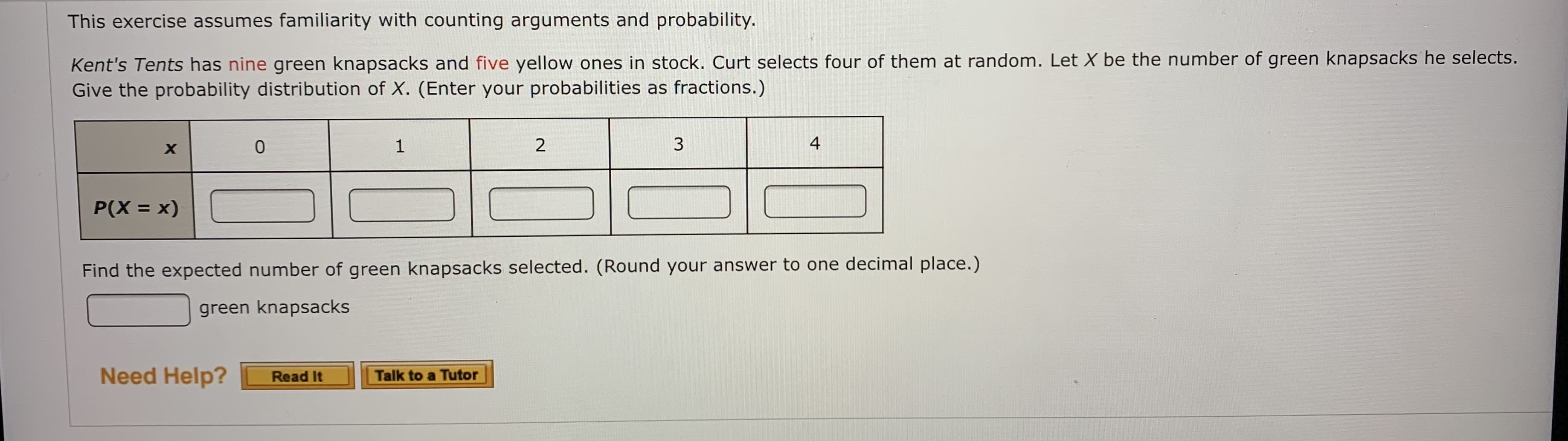 This exercise assumes familiarity with counting arguments and probability.
Kent's Tents has nine green knapsacks and five yellow ones in stock. Curt selects four of them at random. Let X be the number of green knapsacks he selects.
Give the probability distribution of X. (Enter your probabilities as fractions.)
1
4
P(X = x)
Find the expected number of green knapsacks selected. (Round your answer to one decimal place.)
green knapsacks
