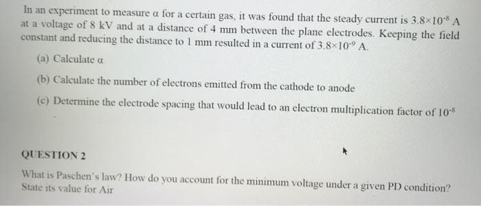 In an experiment to measure a for a certain gas, it was found that the steady current is 3.8x10 A
at a voltage of 8 kV and at a distance of 4 mm between the plane electrodes. Keeping the field
constant and reducing the distance to 1 mm resulted in a current of 3.8×10° A.
(a) Calculate a
(b) Calculate the number of electrons emitted from the cathode to anode
(c) Determine the electrode spacing that would lead to an electron multiplication factor of 10
QUESTION 2
What is Paschen's law? How do you account for the minimum voltage under a given PD condition?
State its value for Air
