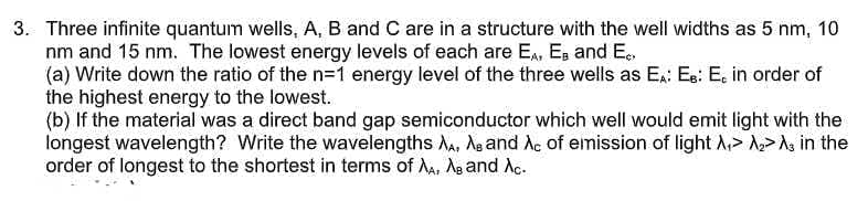 3. Three infinite quantum wells, A, B and C are in a structure with the well widths as 5 nm, 10
nm and 15 nm. The lowest energy levels of each are E., Es and E.
(a) Write down the ratio of the n=1 energy level of the three wells as E.: Es: E, in order of
the highest energy to the lowest.
(b) If the material was a direct band gap semiconductor which well would emit light with the
longest wavelength? Write the wavelengths Aa, Ag and Ac of emission of light A,> A>A, in the
order of longest to the shortest in terms of Aa, Ag and Ac.
