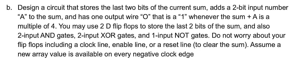 b. Design a circuit that stores the last two bits of the current sum, adds a 2-bit input number
"A" to the sum, and has one output wire "O" that is a "1" whenever the sum + A is a
multiple of 4. You may use 2 D flip flops to store the last 2 bits of the sum, and also
2-input AND gates, 2-input XOR gates, and 1-input NOT gates. Do not worry about your
flip flops including a clock line, enable line, or a reset line (to clear the sum). Assume a
new array value is available on every negative clock edge
