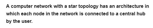 A computer network with a star topology has an architecture in
which each node in the network is connected to a central hub
by the user.