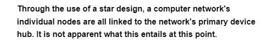 Through the use of a star design, a computer network's
individual nodes are all linked to the network's primary device
hub. It is not apparent what this entails at this point.