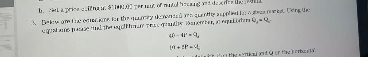 b. Set a price ceiling at $1000.00 per unit of rental housing and describe the results.
3. Below are the equations for the quantity demanded and quantity supplied for a given market. Using the
equations please find the equilibrium price quantity. Remember, at equilibrium Q₁ = Q₂.
40 – 4P = Qa
10+ 6P = Q₂
dal with P on the vertical and Q on the horizontal