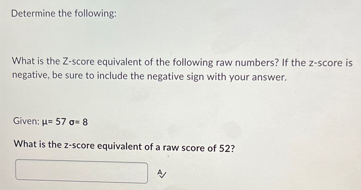 Determine the following:
What is the Z-score equivalent of the following raw numbers? If the z-score is
negative, be sure to include the negative sign with your answer.
Given: u 57 o= 8
What is the z-score equivalent of a raw score of 52?
A