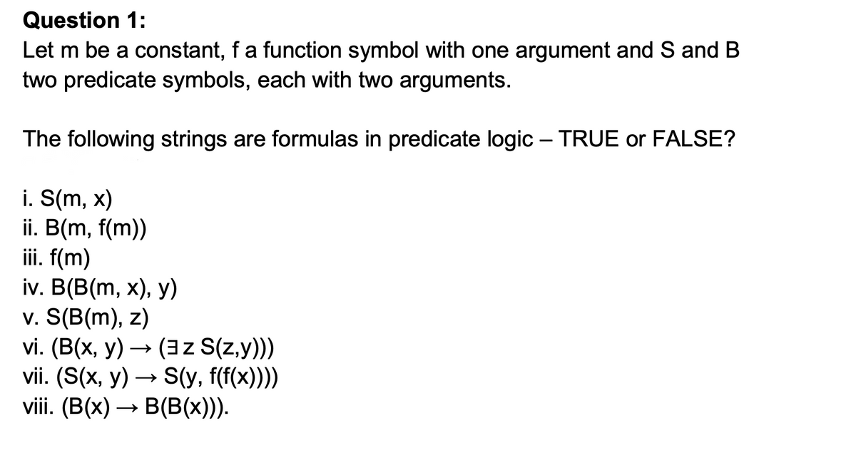 Question 1:
Let m be a constant, fa function symbol with one argument and S and B
two predicate symbols, each with two arguments.
The following strings are formulas in predicate logic – TRUE or FALSE?
i. S(m, x)
ii. B(m, f(m))
iii. f(m)
iv. B(B(m, х), у)
v. S(B(m), z)
vi. (B(x, у) — (3z S(Zy))
vii. (S(x, у) — S(у, f(x))))
viii. (B(x)
B(B(x))).
