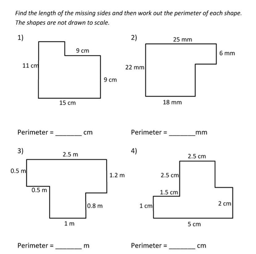 Find the length of the missing sides and then work out the perimeter of each shape.
The shapes are not drawn to scale.
1)
2)
25 mm
9 cm
6 mm
11 cm
22 mm
9 cm
15 cm
18 mm
Perimeter =
cm
Perimeter =
mm
3)
4)
2.5 m
2.5 cm
0.5 m
1.2 m
2.5 cm
0.5 m
1.5 cm
0.8 m
1 cm
2 cm
1 m
5 cm
Perimeter =
m
Perimeter =
cm
