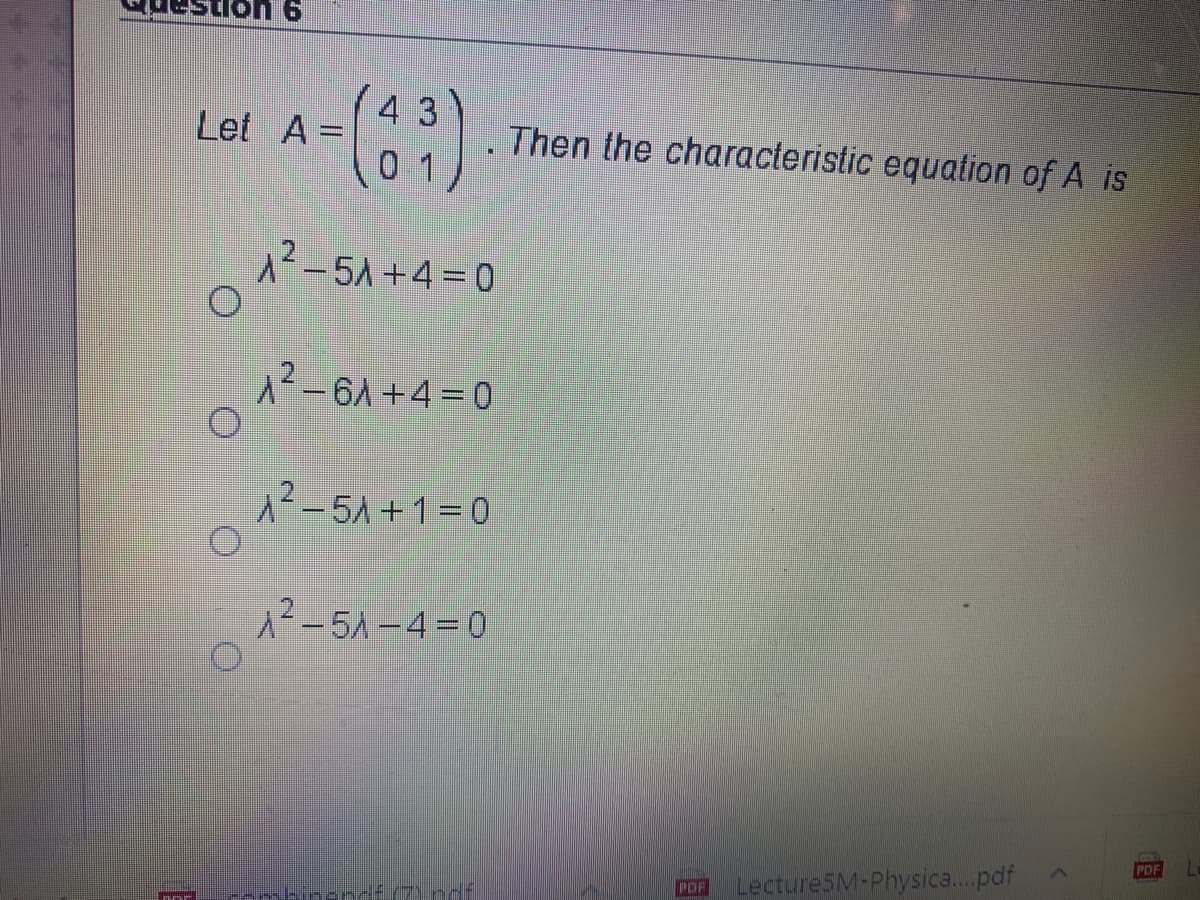 43
Let A =
Then the characteristic equation of A is
%3D
0 1
A2-5A +4= 0
A-61+4=0
A-5A +1=0
1²-5A -4=0
PDF
Lecture5M-Physica..pdf
POF
