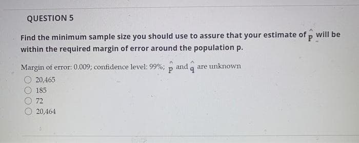 QUESTION 5
Find the minimum sample size you should use to assure that your estimate of p will be
within the required margin of error around the population p.
Margin of error: 0.009; confidence level: 99%;
and q
are unknown
20,465
185
72
20,464
