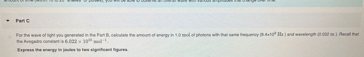 ses).
an overaIl wave with various amplitudes
Part C
For the wave of light you generated in the Part B, calculate the amount of energy in 1.0 mol of photons with that same frequency (9.4x10 Hz) and wavelength (0.032 m ). Recall that
the Avogadro constant is 6.022 x 103 mol.
Express the energy in joules to two significant figures.
