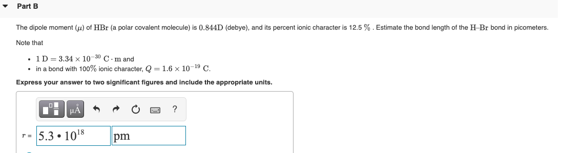 Part B
The dipole moment (u) of HBr (a polar covalent molecule) is 0.844D (debye), and its percent ionic character is 12.5 % . Estimate the bond length of the H Br bond in picometers.
Note that
• 1D= 3.34 x 10-30 C .m and
• in a bond with 100% ionic character, Q = 1.6 x 10-19 C.
Express your answer to two significant figures and include the appropriate units.
HA
?
r= 5.3 • 1018
pm
