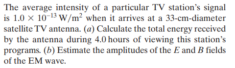 The average intensity of a particular TV station's signal
is 1.0 x 10-13 W/m² when it arrives at a 33-cm-diameter
satellite TV antenna. (a) Calculate the total energy received
by the antenna during 4.0 hours of viewing this station's
programs. (b) Estimate the amplitudes of the E and B fields
of the EM wave.
