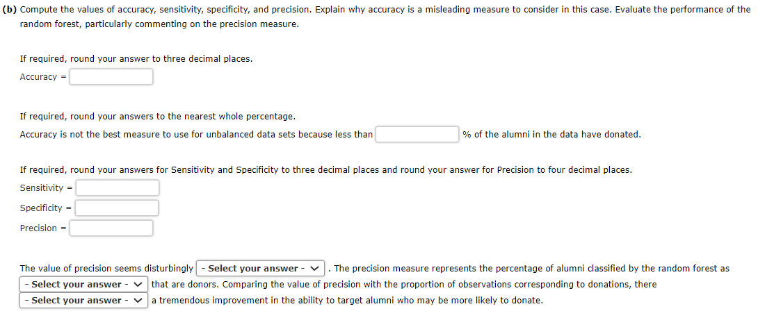 (b) Compute the values of accuracy, sensitivity, specificity, and precision. Explain why accuracy is a misleading measure to consider in this case. Evaluate the performance of the
random forest, particularly commenting on the precision measure.
If required, round your answer to three decimal places.
Accuracy =
If required, round your answers to the nearest whole percentage.
Accuracy is not the best measure to use for unbalanced data sets because less than
% of the alumni in the data have donated.
If required, round your answers for Sensitivity and Specificity to three decimal places and round your answer for Precision to four decimal places.
Sensitivity =
Specificity=
Precision =
The value of precision seems disturbingly - Select your answer - ✓ The precision measure represents the percentage of alumni classified by the random forest as
Select your answer - ✓ that are donors. Comparing the value of precision with the proportion of observations corresponding to donations, there
Select your answer -
a tremendous improvement in the ability to target alumni who may be more likely to donate.