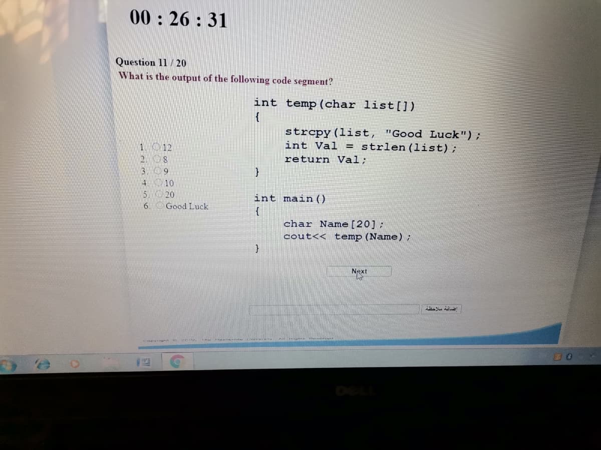 00: 26 : 31
Question 11 / 20
What is the output of the following code segment?
int temp(char list[])
strcpy(list, "Good Luck");
int Val = strlen(list);
1012
2.8
return Val;
3. 09
4 10
5W 20
int main()
{
6.
Good Luck
char Name [20] ;
cout<< temp(Name);
Next
